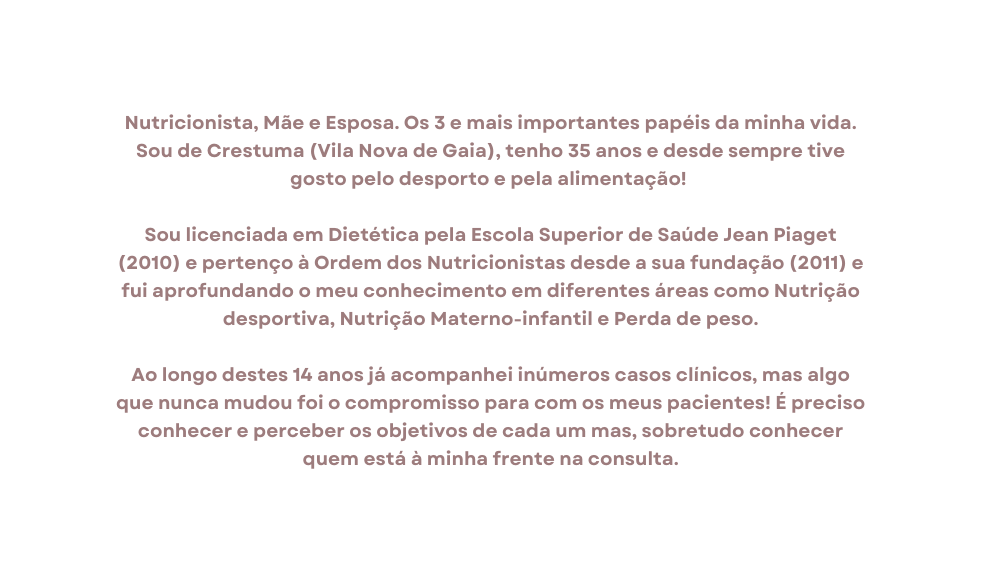 Nutricionista Mãe e Esposa Os 3 e mais importantes papéis da minha vida Sou de Crestuma Vila Nova de Gaia tenho 35 anos e desde sempre tive gosto pelo desporto e pela alimentação Sou licenciada em Dietética pela Escola Superior de Saúde Jean Piaget 2010 e pertenço à Ordem dos Nutricionistas desde a sua fundação 2011 e fui aprofundando o meu conhecimento em diferentes áreas como Nutrição desportiva Nutrição Materno infantil e Perda de peso Ao longo destes 14 anos já acompanhei inúmeros casos clínicos mas algo que nunca mudou foi o compromisso para com os meus pacientes É preciso conhecer e perceber os objetivos de cada um mas sobretudo conhecer quem está à minha frente na consulta